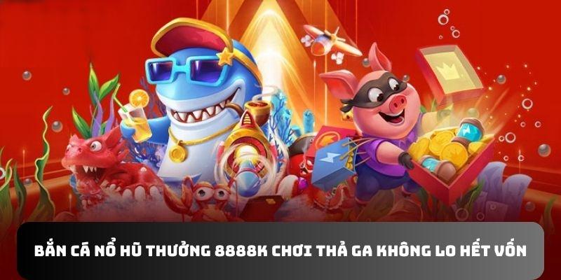 Bắn Cá Nổ Hũ Thưởng 8888K Chơi Thả Ga Không Lo Hết Vốn